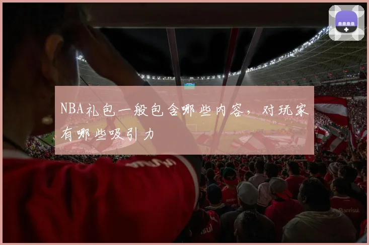 NBA礼包一般包含哪些内容，对玩家有哪些吸引力