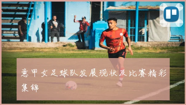 意甲女足球队发展现状及比赛精彩集锦