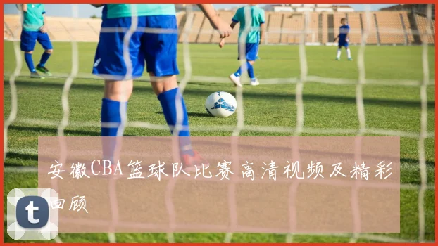 安徽CBA篮球队比赛高清视频及精彩回顾