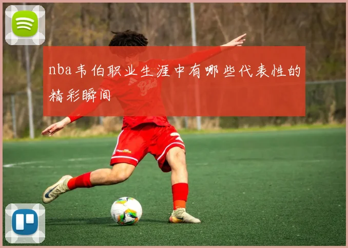 nba韦伯职业生涯中有哪些代表性的精彩瞬间